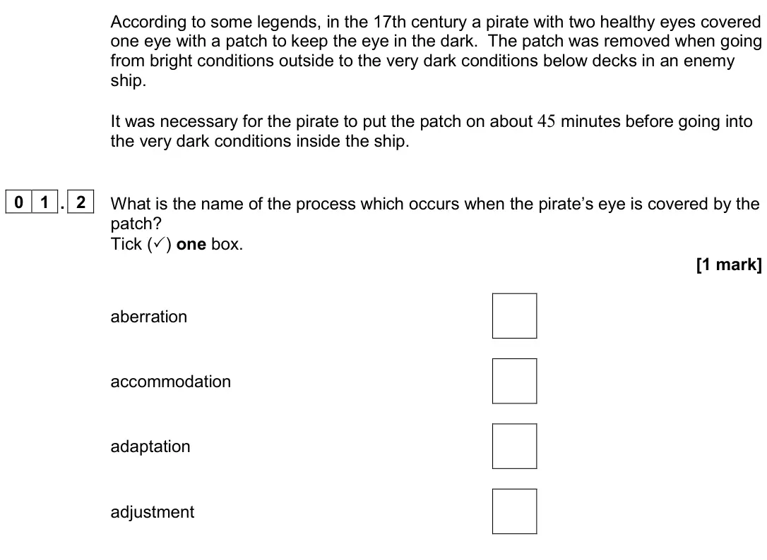 November 2020 Paper 3 Medical physics, question 01.2: What is the name of the process which occurs when the pirate’s eye is covered by the patch? Tick () one box. [1 mark] aberration accommodation adaptation adjus