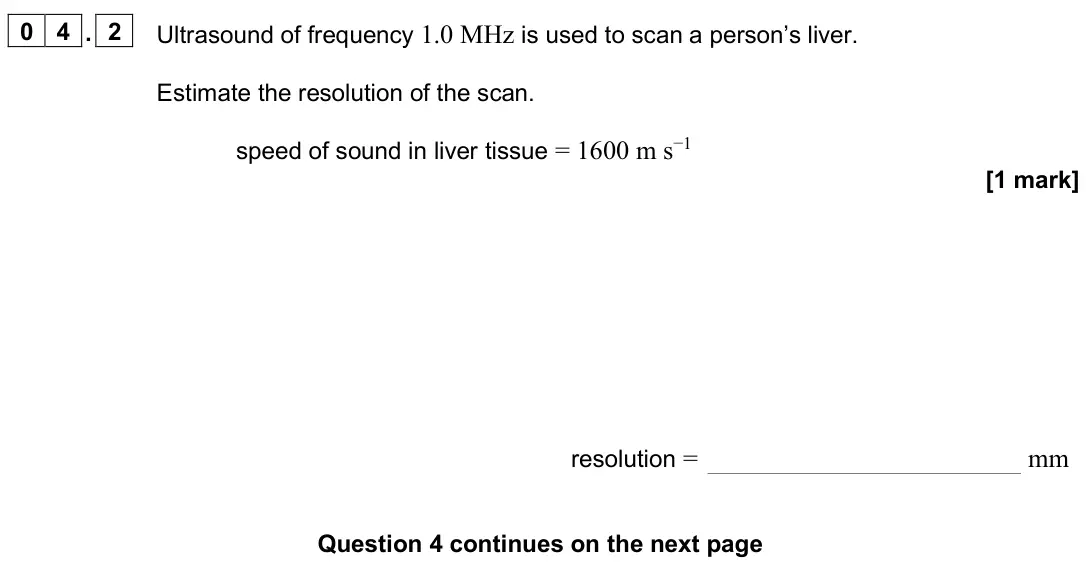 November 2020 Paper 3 Medical physics, question 04.2: Ultrasound of frequency 1.0 MHz is used to scan a person’s liver. Estimate the resolution of the scan. speed of sound in liver tissue = 1600 m s−1 [1 mark] reso
