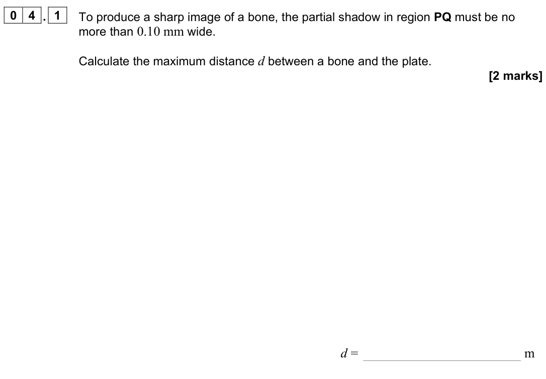 November 2021 Paper 3 Medical physics, question 04.1: To produce a sharp image of a bone, the partial shadow in region PQ must be no more than 0.10 mm wide. Calculate the maximum distance d between a bone and the p