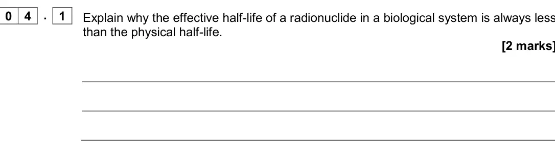 Specimen Paper 3 Medical physics, question 04.1: Explain why the effective half-life of a radionuclide in a biological system is always less than the physical half-life. [2 marks] 0 4 . 1