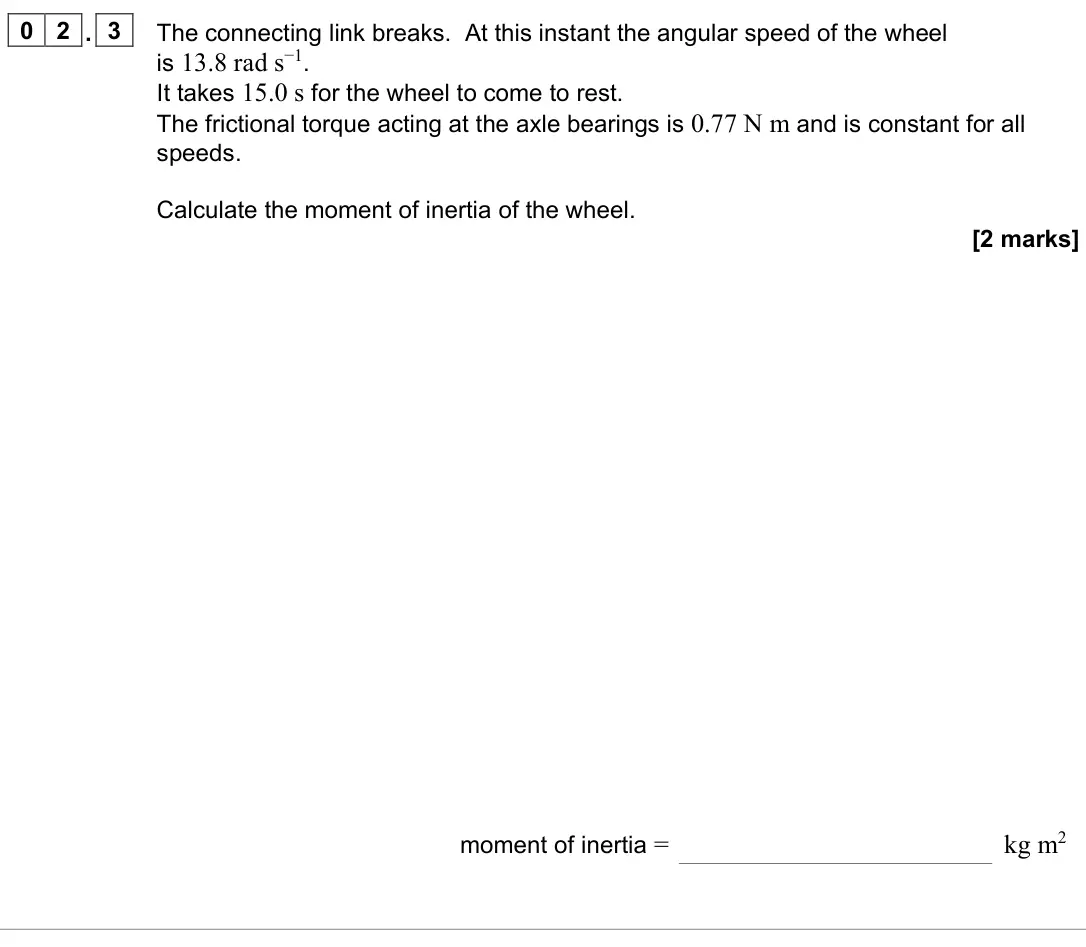 June 2023 Paper 3 Engineering physics, question 02.3: The connecting link breaks. At this instant the angular speed of the wheel is 13.8 rad s−1. It takes 15.0 s for the wheel to come to rest. The frictional torque