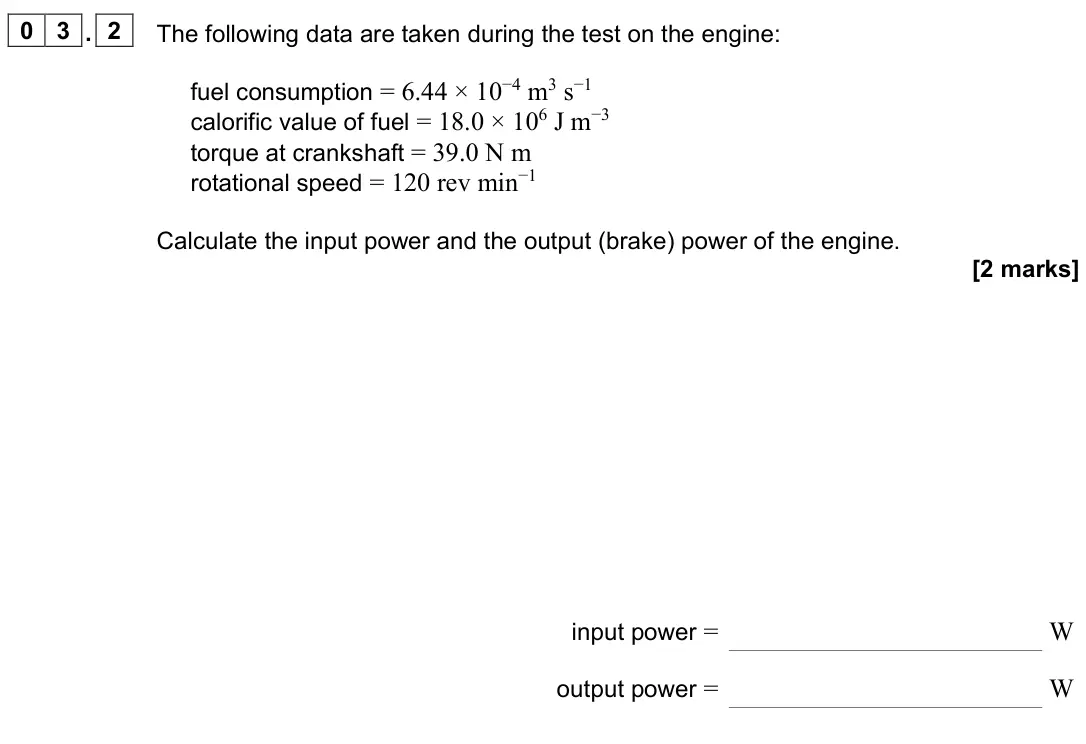 June 2024 Paper 3 Engineering physics, question 03.2: The following data are taken during the test on the engine: fuel consumption = 6.44 × 10−4 m3 s−1 calorific value of fuel = 18.0 × 106 J m−3 torque at crankshaf