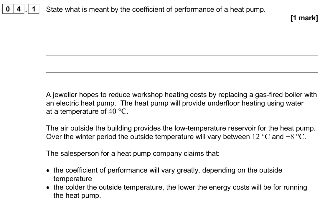 June 2025 Paper 3 Engineering physics, question 04.1: State what is meant by the coefficient of performance of a heat pump. [1 mark] A jeweller hopes to reduce workshop heating costs by replacing a gas-fired boiler