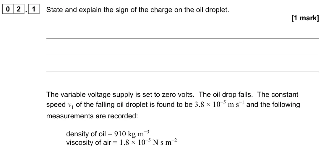 June 2022 Paper 3 Turning points, question 02.1: State and explain the sign of the charge on the oil droplet. [1 mark] The variable voltage supply is set to zero volts. The oil drop falls. The constant speed v