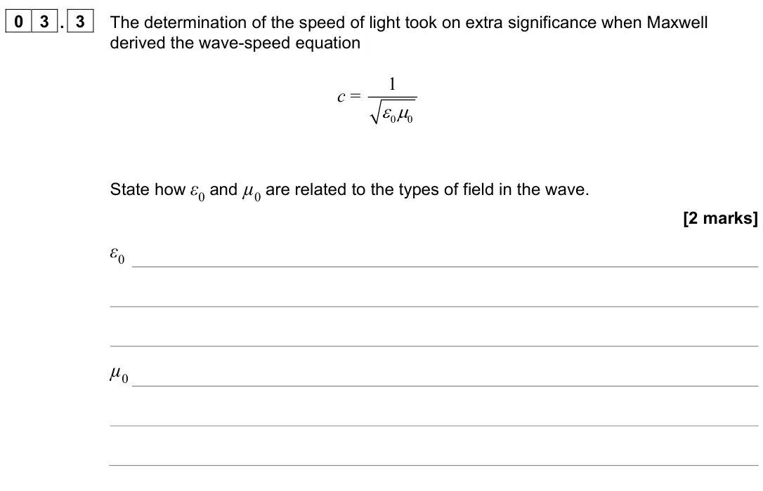 June 2022 Paper 3 Turning points, question 03.3: The determination of the speed of light took on extra significance when Maxwell derived the wave-speed equation c = 0 0 1 State how ε0 and µ0 are related to the