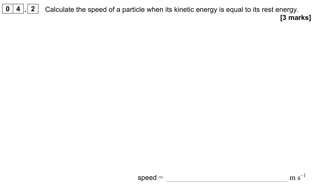 June 2022 Paper 3 Turning points, question 04.2: Calculate the speed of a particle when its kinetic energy is equal to its rest energy. [3 marks] speed = m s−1