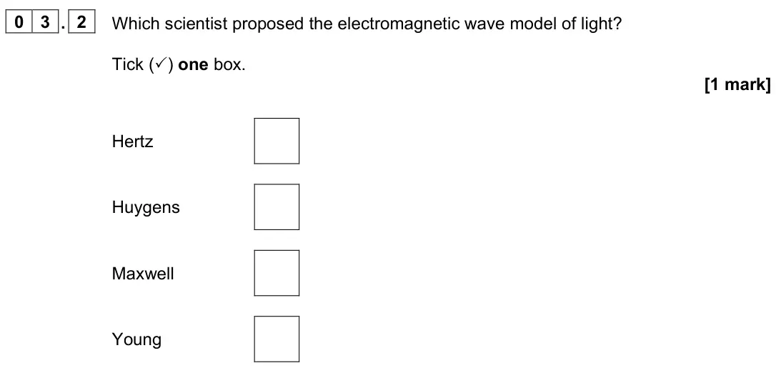 June 2023 Paper 3 Turning points, question 03.2: Which scientist proposed the electromagnetic wave model of light? Tick () one box. [1 mark] Hertz Huygens Maxwell Young