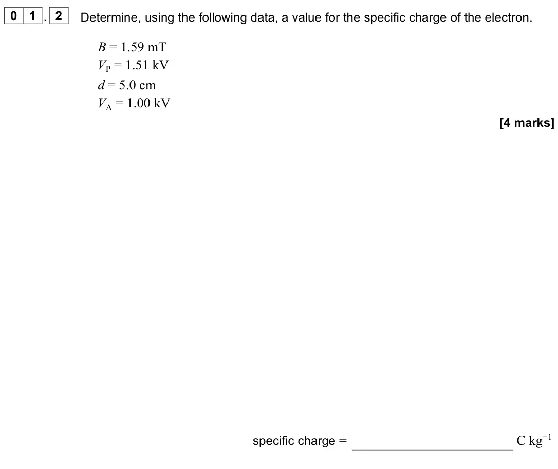 June 2024 Paper 3 Turning points, question 01.2: Determine, using the following data, a value for the specific charge of the electron. B = 1.59 mT VP = 1.51 kV d = 5.0 cm VA = 1.00 kV [4 marks] specific charge