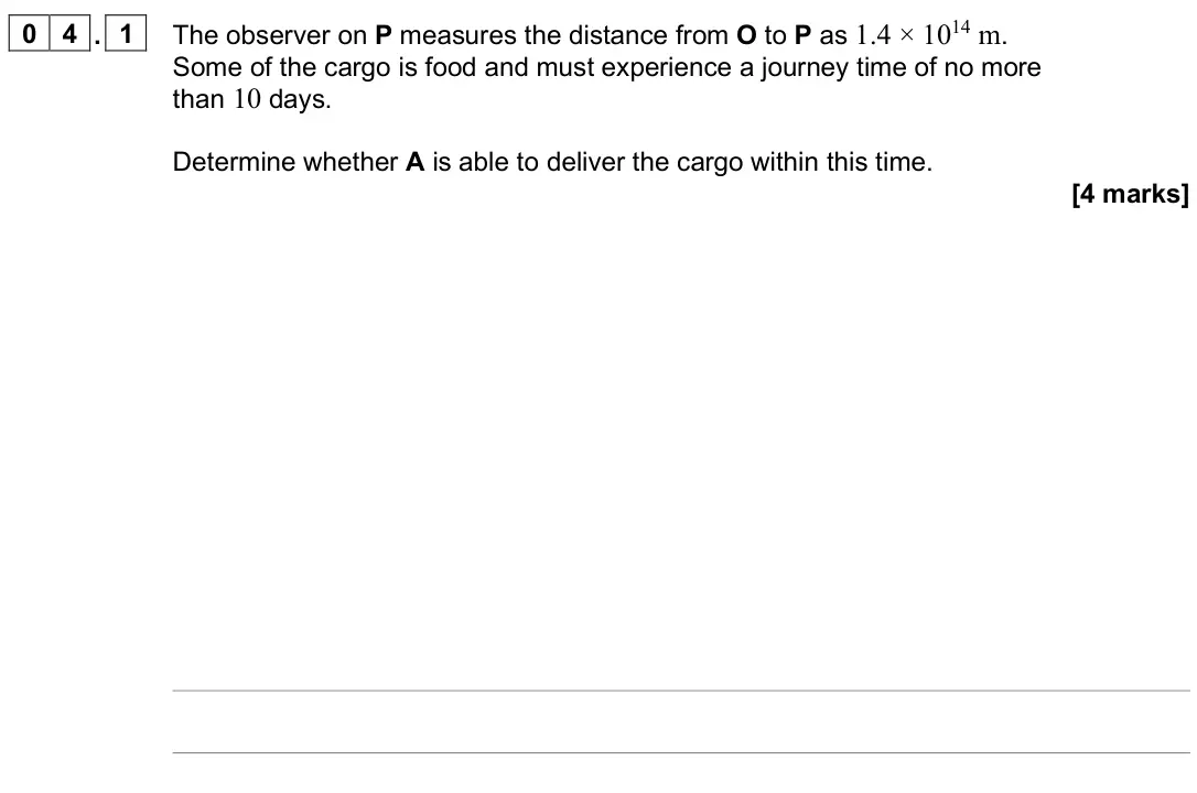 June 2025 Paper 3 Turning points, question 04.1: The observer on P measures the distance from O to P as 1.4 × 1014 m. Some of the cargo is food and must experience a journey time of no more than 10 days. Deter