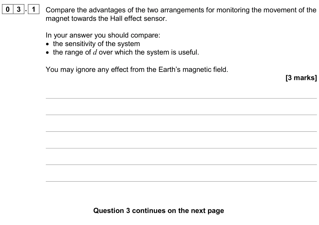 June 2019 Paper 3 Electronics, question 03.1: Compare the advantages of the two arrangements for monitoring the movement of the magnet towards the Hall effect sensor. In your answer you should compare: • th