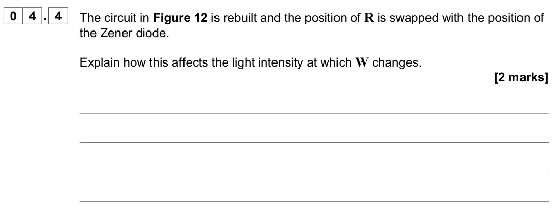 June 2019 Paper 3 Electronics, question 04.4: The circuit in Figure 12 is rebuilt and the position of R is swapped with the position of the Zener diode. Explain how this affects the light intensity at which