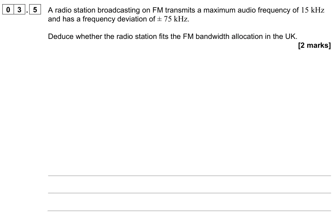 June 2022 Paper 3 Electronics, question 03.5: A radio station broadcasting on FM transmits a maximum audio frequency of 15 kHz and has a frequency deviation of ± 75 kHz. Deduce whether the radio station fit