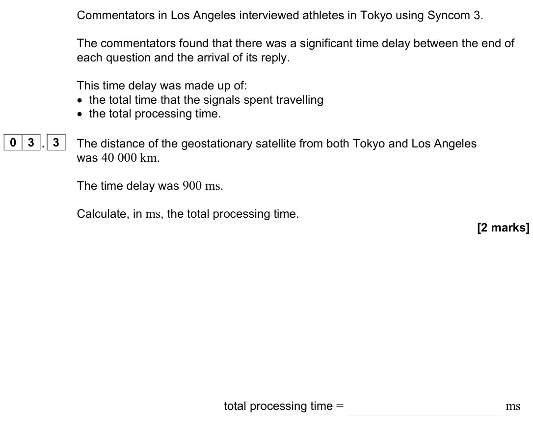 June 2023 Paper 3 Electronics, question 03.3: The distance of the geostationary satellite from both Tokyo and Los Angeles was 40 000 km. The time delay was 900 ms. Calculate, in ms, the total processing tim
