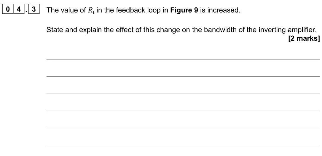 June 2023 Paper 3 Electronics, question 04.3: The value of Rf in the feedback loop in Figure 9 is increased. State and explain the effect of this change on the bandwidth of the inverting amplifier. [2 marks