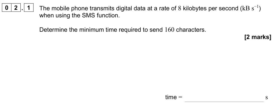 June 2024 Paper 3 Electronics, question 02.1: The mobile phone transmits digital data at a rate of 8 kilobytes per second (kB s−1) when using the SMS function. Determine the minimum time required to send 16