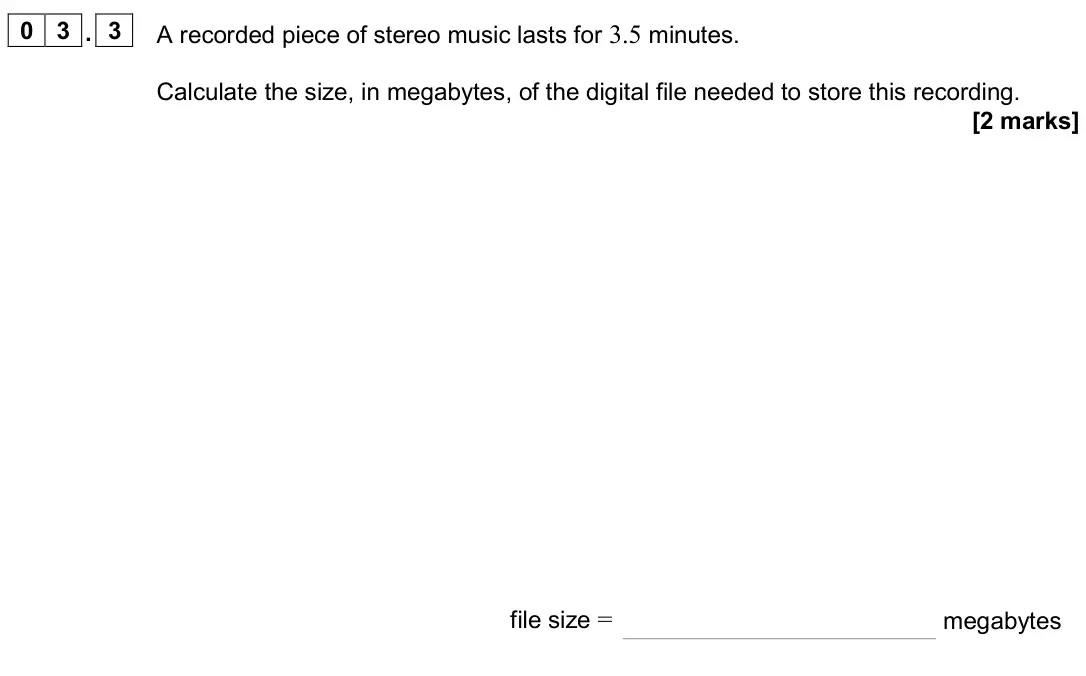 November 2020 Paper 3 Electronics, question 03.3: A recorded piece of stereo music lasts for 3.5 minutes. Calculate the size, in megabytes, of the digital file needed to store this recording. [2 marks] file siz