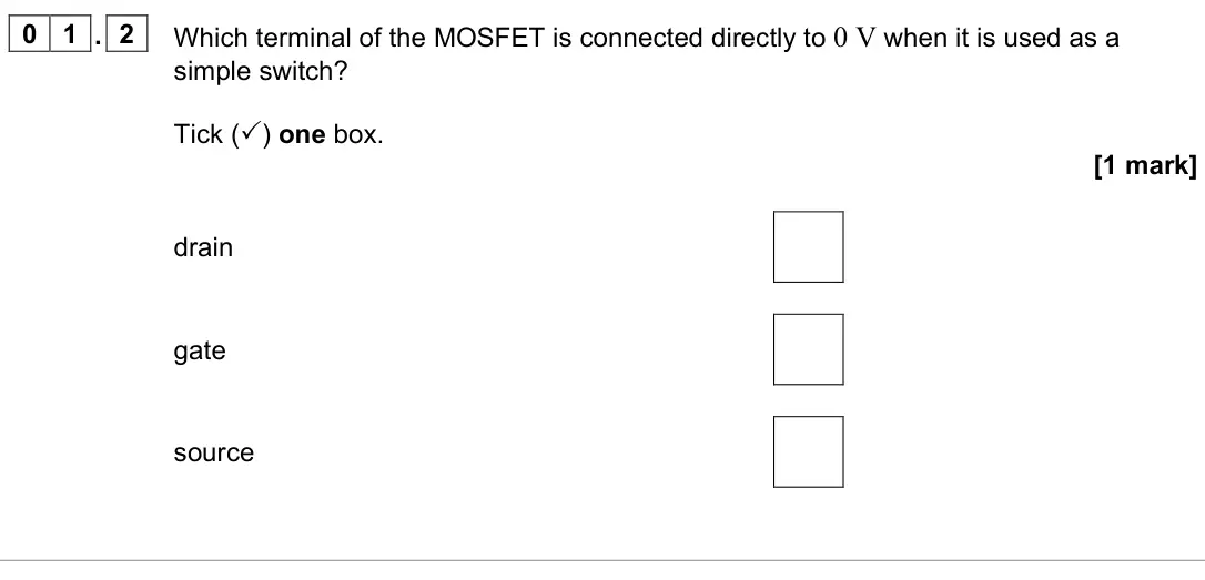 November 2021 Paper 3 Electronics, question 01.2: Which terminal of the MOSFET is connected directly to 0 V when it is used as a simple switch? Tick () one box. [1 mark] drain gate source