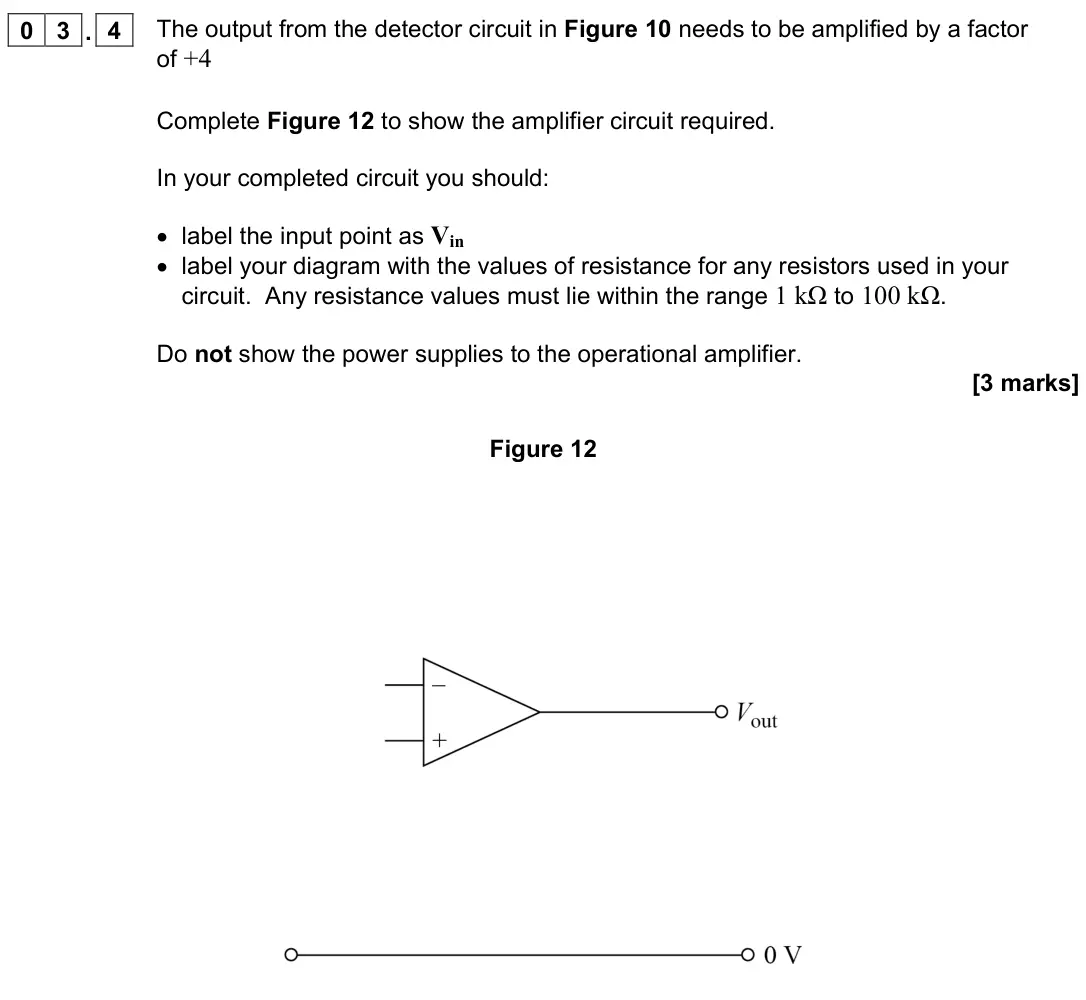 November 2021 Paper 3 Electronics, question 03.4: The output from the detector circuit in Figure 10 needs to be amplified by a factor of +4 Complete Figure 12 to show the amplifier circuit required. In your com