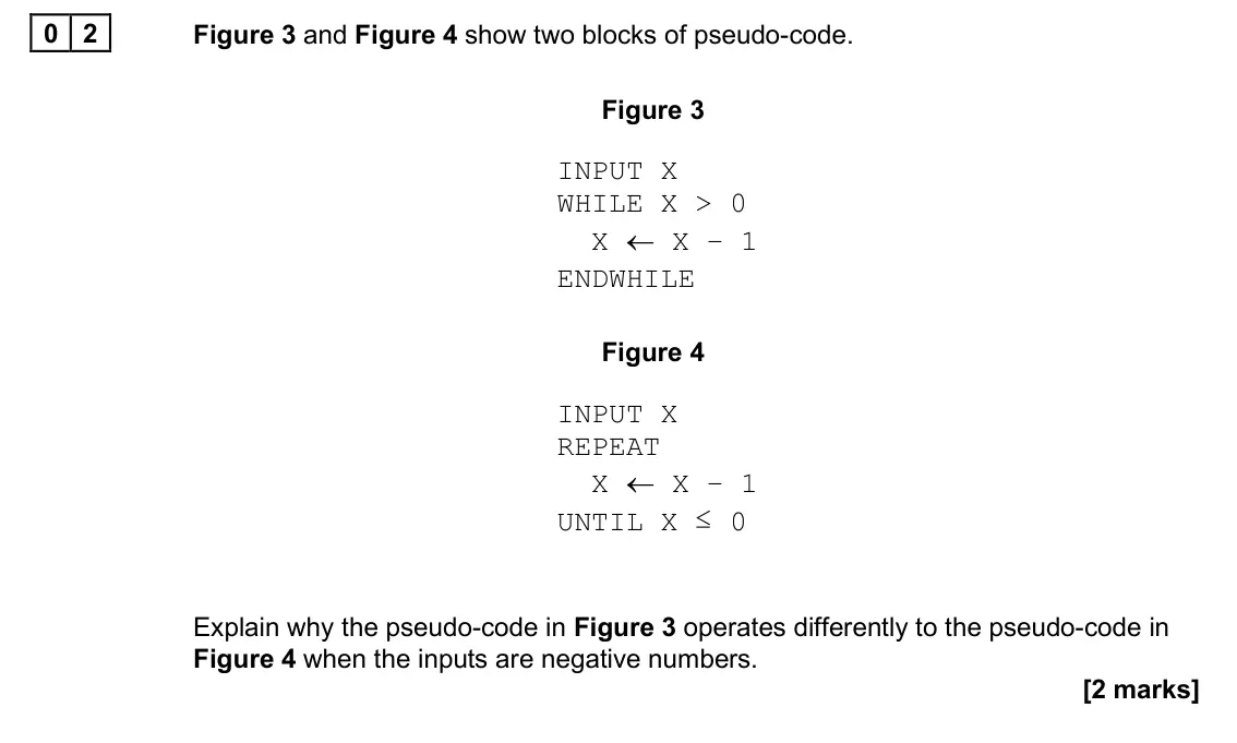 June 2025 AS Paper 1, question 02: Figure 3 and Figure 4 show two blocks of pseudo-code. Figure 3 INPUT X WHILE X > 0 X ← X – 1 ENDWHILE Figure 4 INPUT X REPEAT X ← X – 1 UNTIL X ≤ 0 Explain why