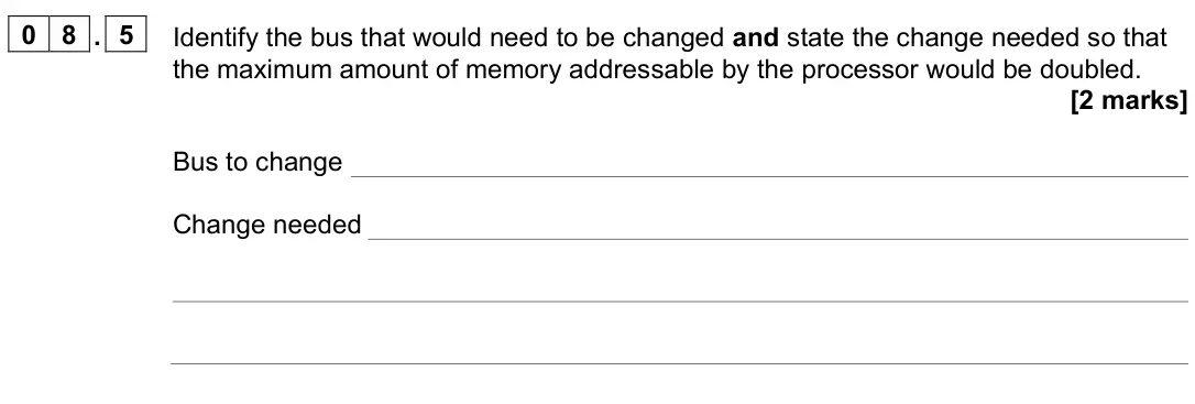 June 2022 AS Paper 2, question 08.5: Identify the bus that would need to be changed and state the change needed so that the maximum amount of memory addressable by the processor would be doubled. [