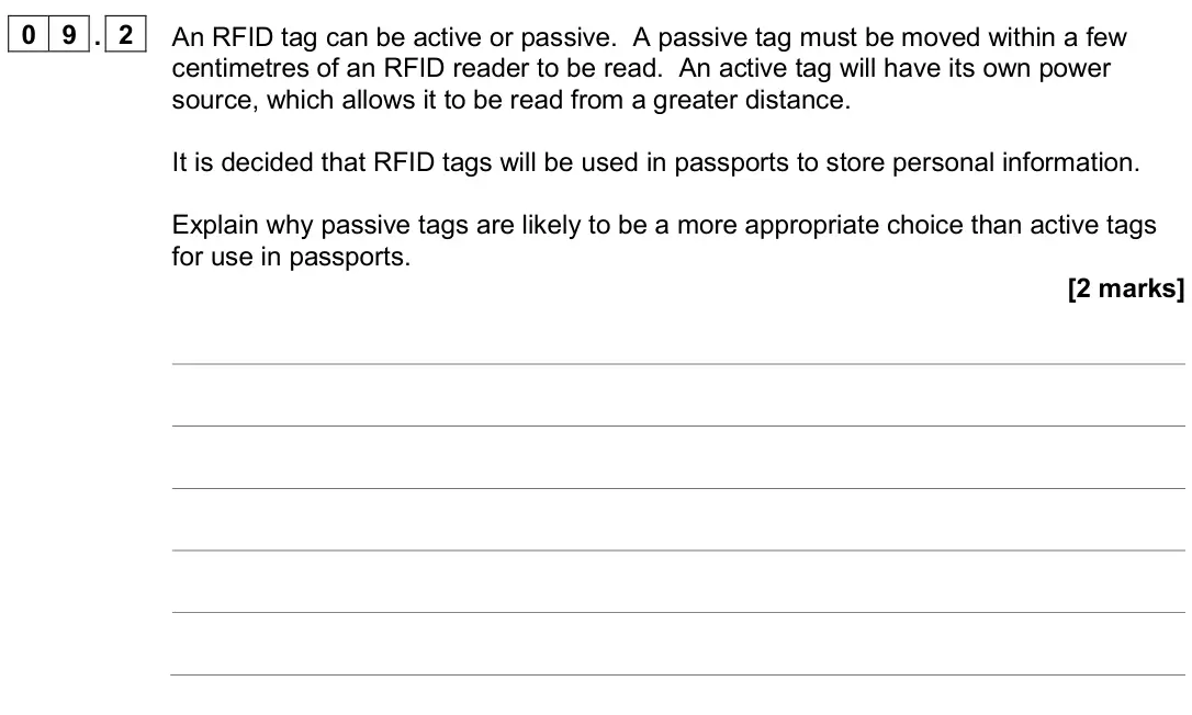 June 2024 AS Paper 2, question 09.2: An RFID tag can be active or passive. A passive tag must be moved within a few centimetres of an RFID reader to be read. An active tag will have its own power s