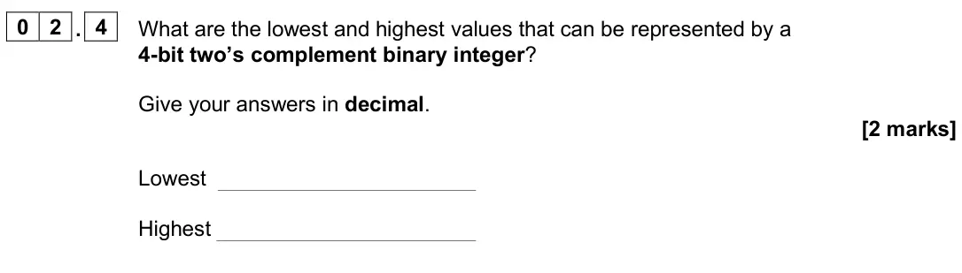 June 2025 AS Paper 2, question 02.4: What are the lowest and highest values that can be represented by a 4-bit two’s complement binary integer? Give your answers in decimal. [2 marks] Lowest Highes