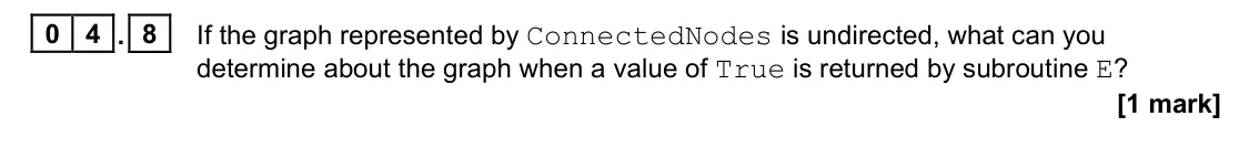 June 2022 Paper 1, question 04.8: If the graph represented by ConnectedNodes is undirected, what can you determine about the graph when a value of True is returned by subroutine E? [1 mark]