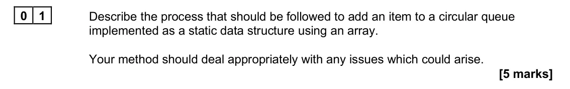 June 2023 Paper 1, question 01: Describe the process that should be followed to add an item to a circular queue implemented as a static data structure using an array. Your method should deal a