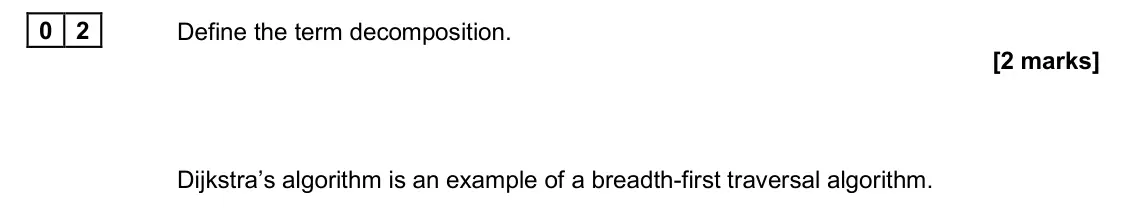June 2025 Paper 1, question 02: Define the term decomposition. [2 marks] Dijkstra’s algorithm is an example of a breadth-first traversal algorithm.