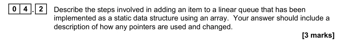 November 2020 Paper 1, question 04.2: Describe the steps involved in adding an item to a linear queue that has been implemented as a static data structure using an array. Your answer should include 