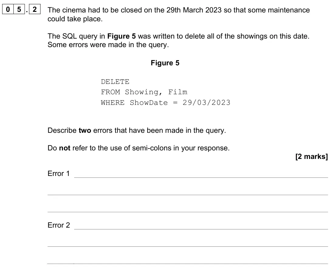 June 2023 Paper 2, question 05.2: The cinema had to be closed on the 29th March 2023 so that some maintenance could take place. The SQL query in Figure 5 was written to delete all of the showing