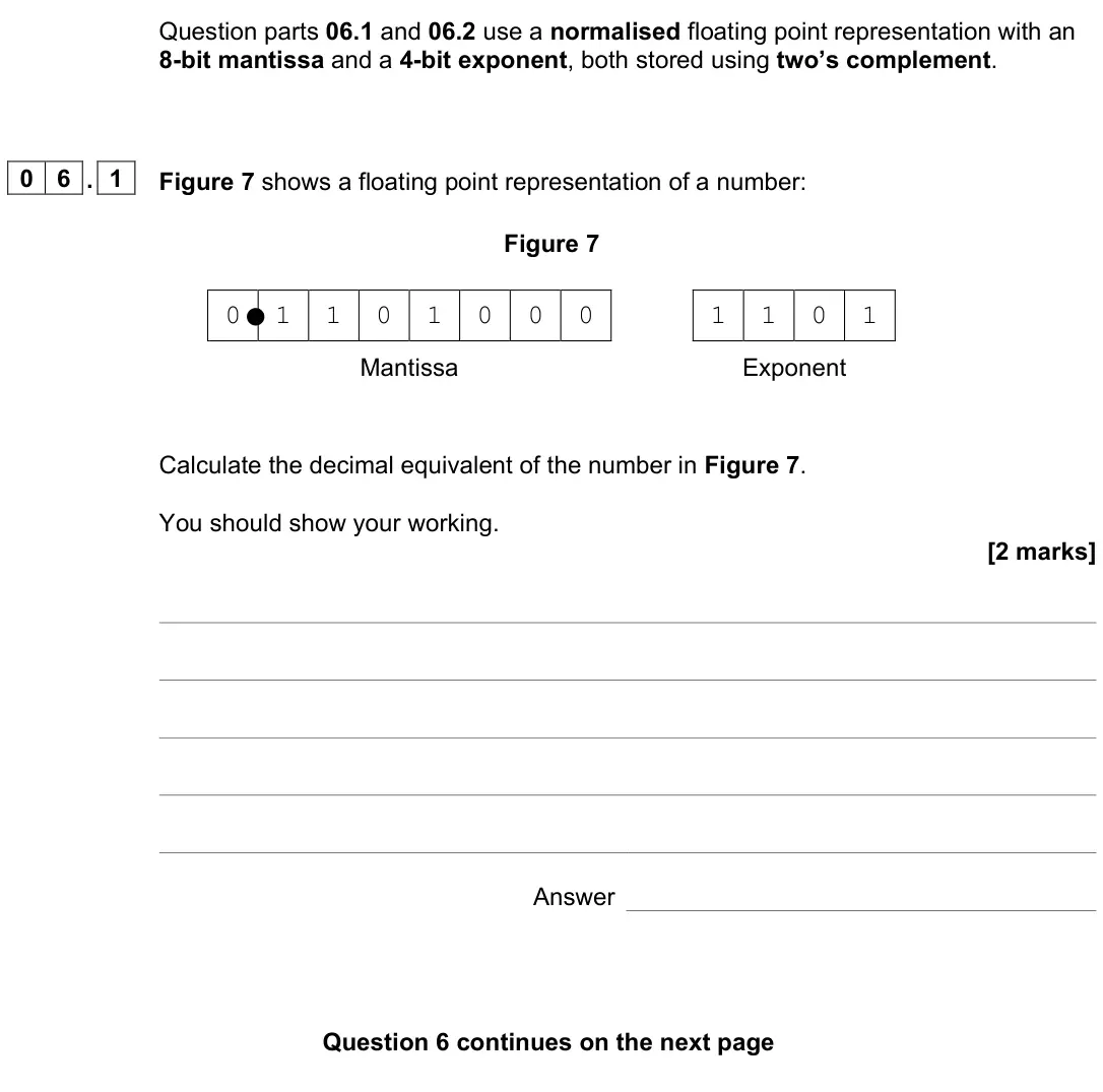 June 2023 Paper 2, question 06.1: Figure 7 shows a floating point representation of a number: Figure 7 0 1 1 0 1 0 0 0 1 1 0 1 Mantissa Exponent Calculate the decimal equivalent of the number in