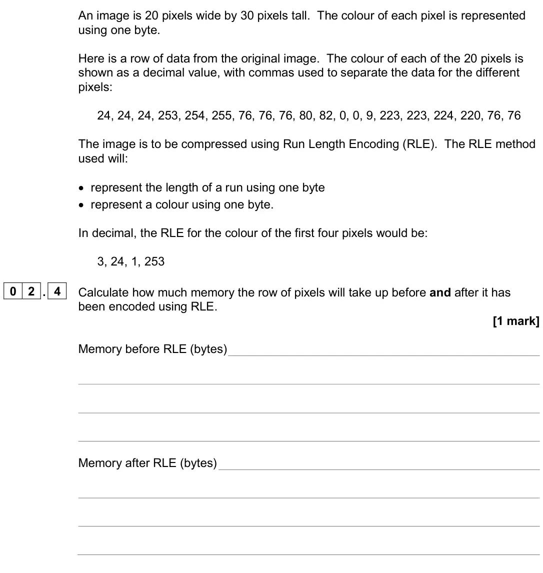 June 2024 Paper 2, question 02.4: Calculate how much memory the row of pixels will take up before and after it has been encoded using RLE. [1 mark] Memory before RLE (bytes) Memory after RLE (by