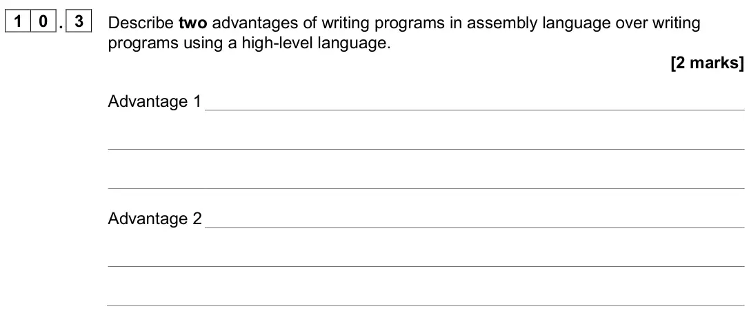 June 2024 Paper 2, question 10.3: Describe two advantages of writing programs in assembly language over writing programs using a high-level language. [2 marks] Advantage 1 Advantage 2