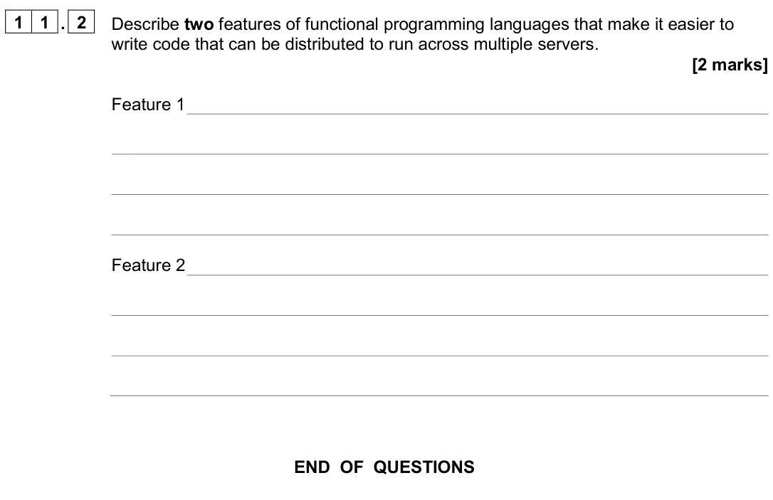 June 2024 Paper 2, question 11.2: Describe two features of functional programming languages that make it easier to write code that can be distributed to run across multiple servers. [2 marks] Fe