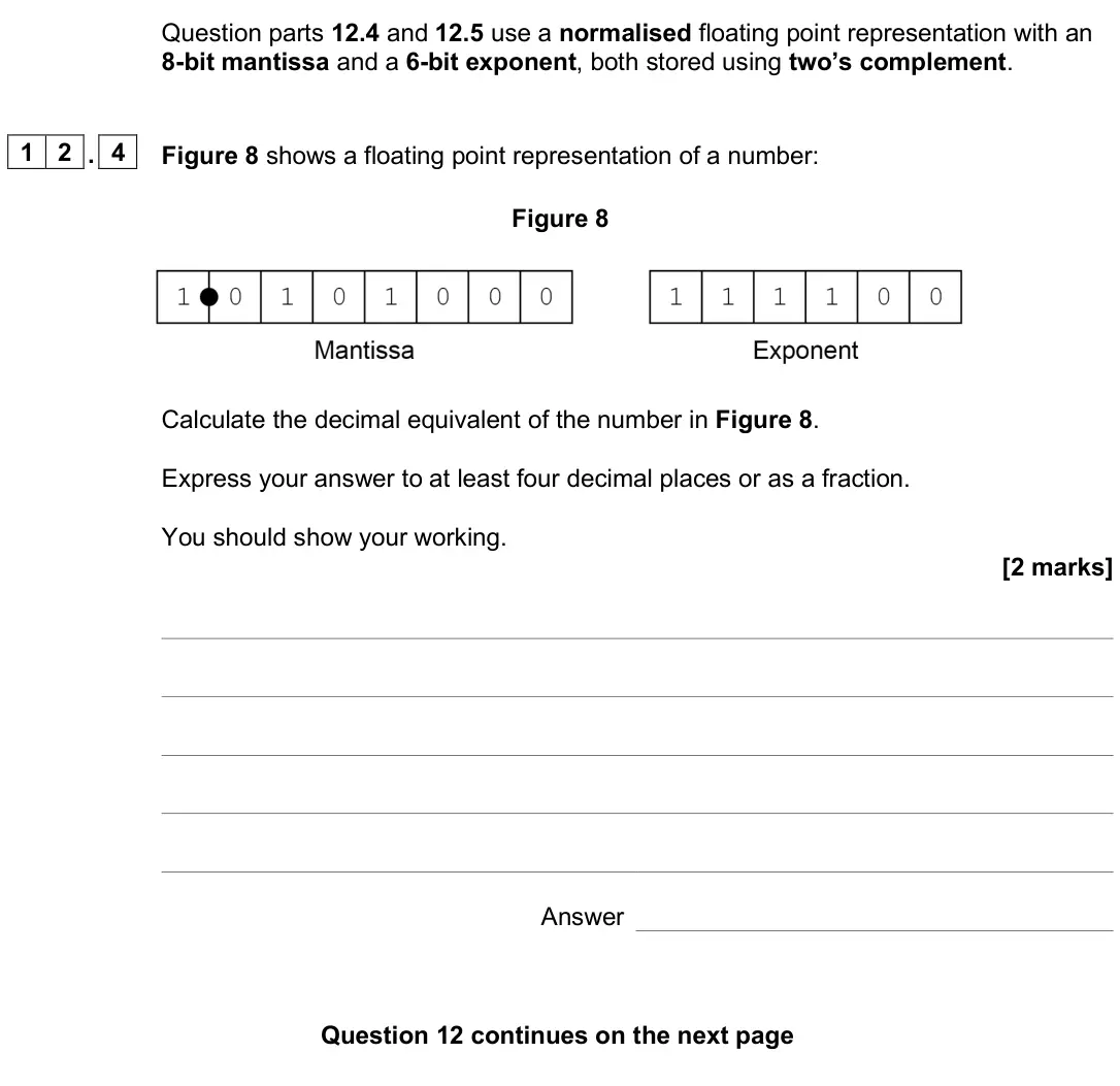 June 2025 Paper 2, question 12.4: and 12.5 use a normalised floating point representation with an 8-bit mantissa and a 6-bit exponent, both stored using two’s complement. 1 2 . 4 Figure 8 shows