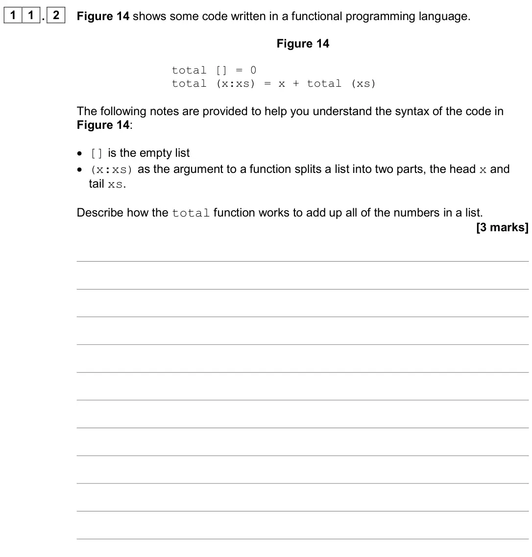 November 2020 Paper 2, question 11.2: Figure 14 shows some code written in a functional programming language. Figure 14 total [] = 0 total (x:xs) = x + total (xs) The following notes are provided to