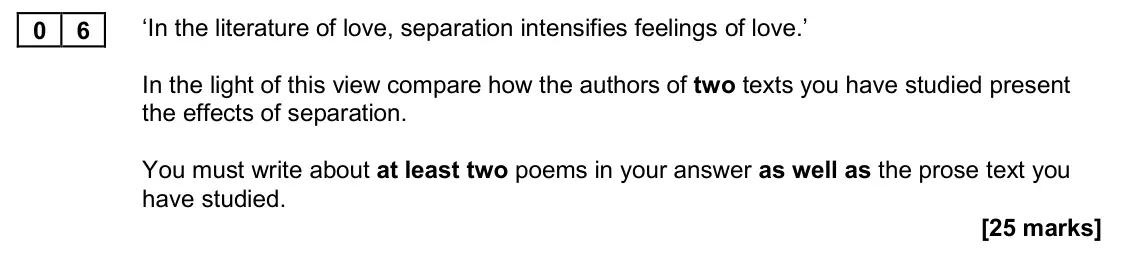 November 2020 Paper 1, question 06: ‘In the literature of love, separation intensifies feelings of love.’ In the light of this view compare how the authors of two texts you have studied present th