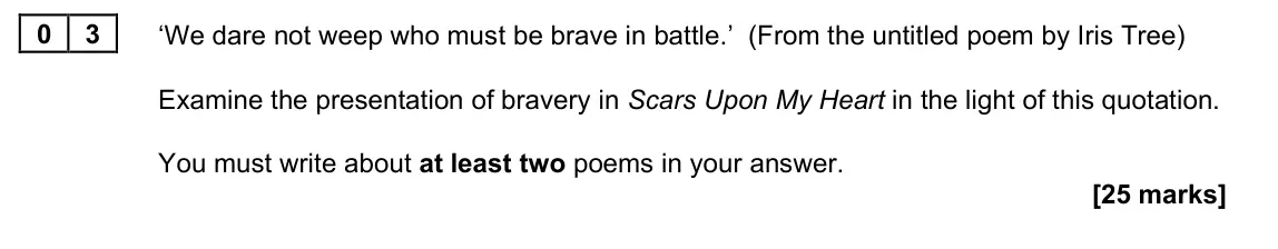 June 2023 Paper 2A, question 03: ‘We dare not weep who must be brave in battle.’ (From the untitled poem by Iris Tree) Examine the presentation of bravery in Scars Upon My Heart in the light of