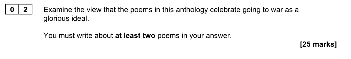 November 2021 Paper 2A, question 02: Examine the view that the poems in this anthology celebrate going to war as a glorious ideal. You must write about at least two poems in your answer.