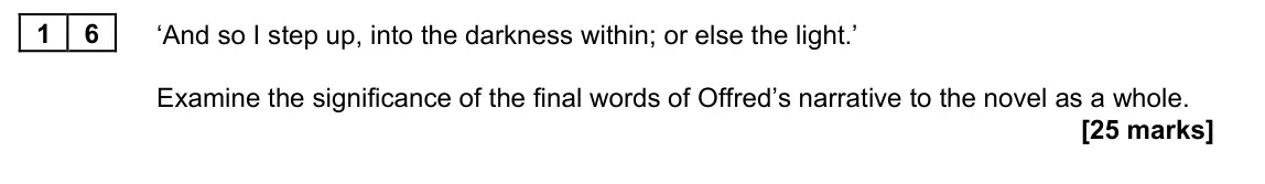 June 2022 Paper 2B, question 16: ‘And so I step up, into the darkness within; or else the light.’ Examine the significance of the final words of Offred’s narrative to the novel as a whole.