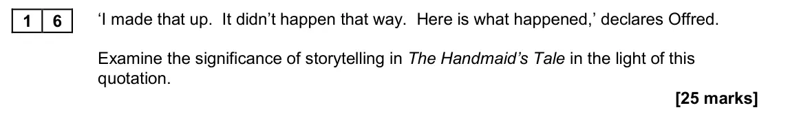 November 2020 Paper 2B, question 16: ‘I made that up. It didn’t happen that way. Here is what happened,’ declares Offred. Examine the significance of storytelling in The Handmaid’s Tale in the ligh