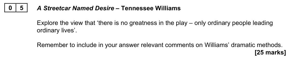 June 2023 AS Paper 1A, question 05: A Streetcar Named Desire – Tennessee Williams Explore the view that ‘there is no greatness in the play – only ordinary people leading ordinary lives’. Remember