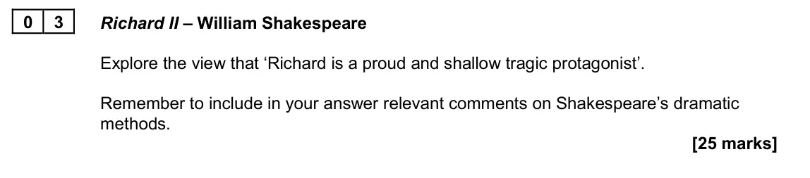 June 2024 AS Paper 1A, question 03: Richard II – William Shakespeare Explore the view that ‘Richard is a proud and shallow tragic protagonist’. Remember to include in your answer relevant comments