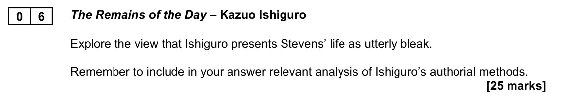 June 2023 AS Paper 2A, question 06: The Remains of the Day – Kazuo Ishiguro Explore the view that Ishiguro presents Stevens’ life as utterly bleak. Remember to include in your answer relevant anal
