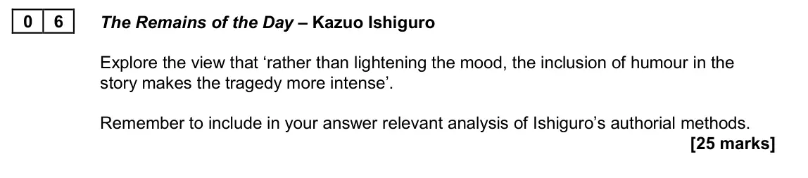 June 2024 AS Paper 2A, question 06: The Remains of the Day – Kazuo Ishiguro Explore the view that ‘rather than lightening the mood, the inclusion of humour in the story makes the tragedy more inte