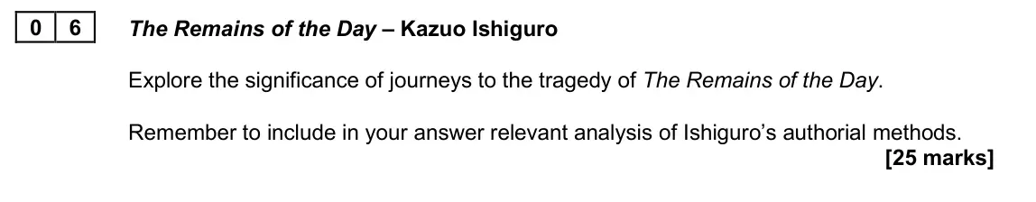 June 2025 AS Paper 2A, question 06: The Remains of the Day – Kazuo Ishiguro Explore the significance of journeys to the tragedy of The Remains of the Day. Remember to include in your answer releva