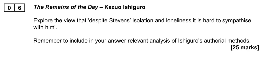 November 2020 AS Paper 2A, question 06: The Remains of the Day – Kazuo Ishiguro Explore the view that ‘despite Stevens’ isolation and loneliness it is hard to sympathise with him’. Remember to include