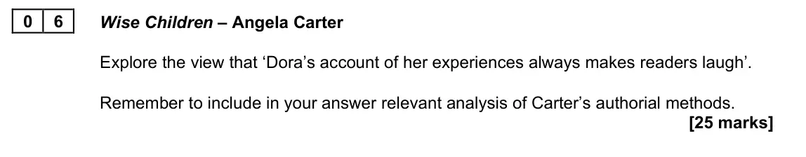 June 2023 AS Paper 2B, question 06: Wise Children – Angela Carter Explore the view that ‘Dora’s account of her experiences always makes readers laugh’. Remember to include in your answer relevant