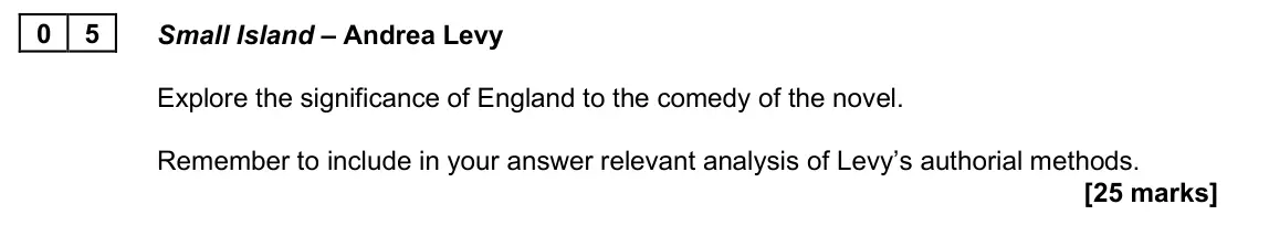 June 2025 AS Paper 2B, question 05: Small Island – Andrea Levy Explore the significance of England to the comedy of the novel. Remember to include in your answer relevant analysis of Levy’s author